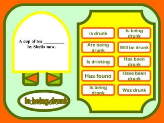 A cup of tea _________
by Sheila now.
answers
Is drunk
Is being
drunk
Are being
drunk
Will be drunk
Is drinking
Has been
drunk
Has found
Have been
drunk
Is being
drank
Was drunk
 