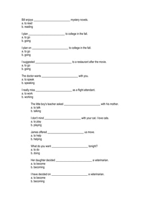Bill enjoys __________________________ mystery novels.
a. to read
b. reading

I plan __________________________ to college in the fall.
a. to go
b. going

I plan on __________________________ to college in the fall.
a. to go
b. going

I suggested __________________________ to a restaurant after the movie.
a. to go
b. going

The doctor wants __________________________ with you.
a. to speak
b. speaking

I really miss __________________________ as a flight attendant.
a. to work
b. working

       The little boy's teacher asked __________________________ with his mother.
       a. to talk
       b. talking

       I don't mind __________________________ with your cat. I love cats.
       a. to play
       b. playing

       James offered __________________________ us move.
       a. to help
       b. helping

       What do you want __________________________ tonight?
       a. to do
       b. doing

       Her daughter decided __________________________ a veterinarian.
       a. to become
       b. becoming

       I have decided on __________________________ a veterinarian.
       a. to become
       b. becoming
 