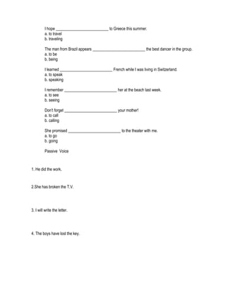I hope __________________________ to Greece this summer.
         a. to travel
         b. traveling

         The man from Brazil appears __________________________ the best dancer in the group.
         a. to be
         b. being

         I learned __________________________ French while I was living in Switzerland.
         a. to speak
         b. speaking

         I remember __________________________ her at the beach last week.
         a. to see
         b. seeing

         Don't forget __________________________ your mother!
         a. to call
         b. calling

         She promised __________________________ to the theater with me.
         a. to go
         b. going

         Passive Voice



1. He did the work.


2.She has broken the T.V.




3. I will write the letter.




4. The boys have lost the key.
 