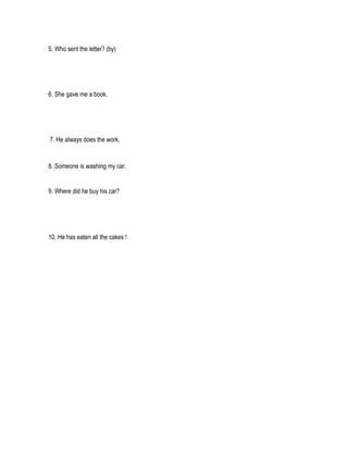 5. Who sent the letter? (by)




6. She gave me a book.




7. He always does the work.


8. Someone is washing my car.


9. Where did he buy his car?




10. He has eaten all the cakes !
 
