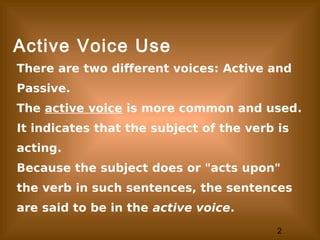 2
Active Voice Use
There are two different voices: Active and
Passive.
The active voice is more common and used.
It indicates that the subject of the verb is
acting.
Because the subject does or "acts upon"
the verb in such sentences, the sentences
are said to be in the active voice.
 