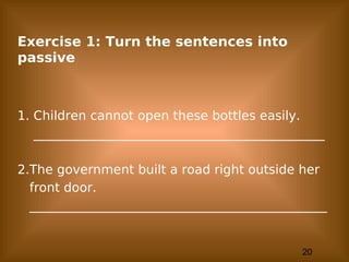 20
Exercise 1: Turn the sentences into
passive
1. Children cannot open these bottles easily.
______________________________________________
2.The government built a road right outside her
front door.
_______________________________________________
 