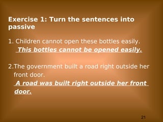 21
Exercise 1: Turn the sentences into
passive
1. Children cannot open these bottles easily.
This bottles cannot be opened easily.
2.The government built a road right outside her
front door.
A road was built right outside her front
door.
 
