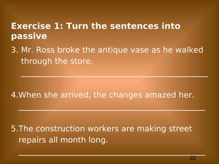 22
Exercise 1: Turn the sentences into
passive
3. Mr. Ross broke the antique vase as he walked
through the store.
_______________________________________________
4.When she arrived, the changes amazed her.
_______________________________________________
5.The construction workers are making street
repairs all month long.
_______________________________________________
 