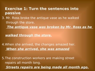 23
Exercise 1: Turn the sentences into
passive
3. Mr. Ross broke the antique vase as he walked
through the store.
The antique vase was broken by Mr. Ross as he
walked through the store.
4.When she arrived, the changes amazed her.
When she arrived, she was amazed
5.The construction workers are making street
repairs all month long.
Streets repairs are being made all month ago.
 