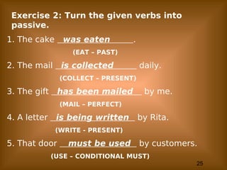 25
Exercise 2: Turn the given verbs into
passive.
1. The cake was eaten .
(EAT – PAST)
2. The mail is collected daily.
(COLLECT – PRESENT)
3. The gift has been mailed by me.
(MAIL – PERFECT)
4. A letter is being written by Rita.
(WRITE - PRESENT)
5. That door must be used by customers.
(USE – CONDITIONAL MUST)
 