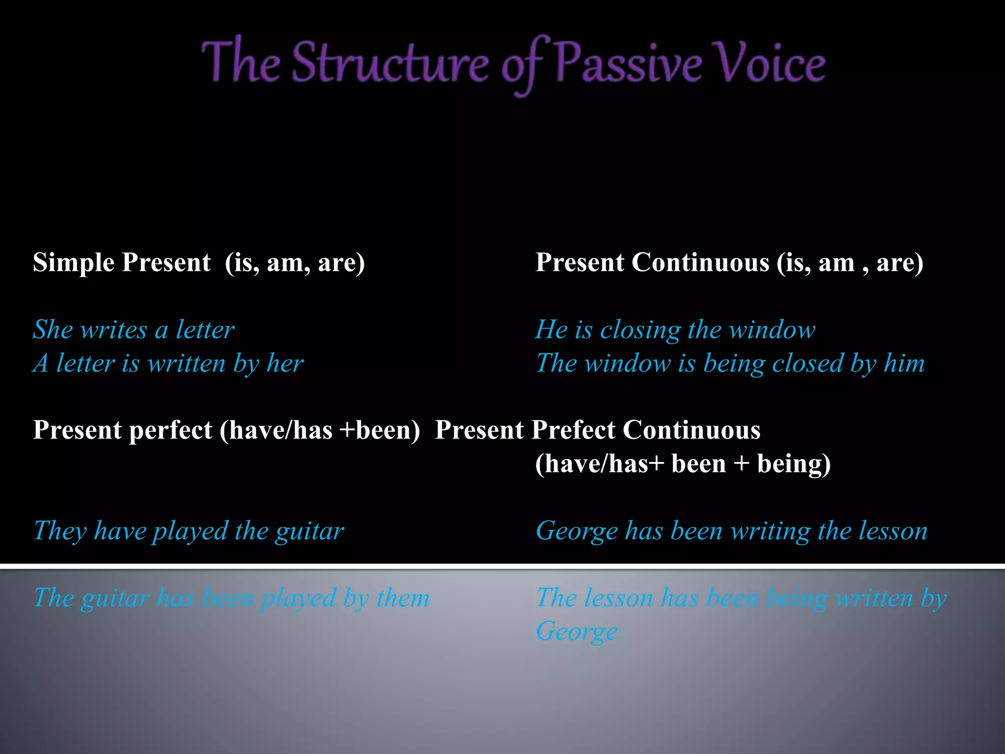 Simple Present (is, am, are) Present Continuous (is, am , are)
She writes a letter He is closing the window
A letter is written by her The window is being closed by him
Present perfect (have/has +been) Present Prefect Continuous
(have/has+ been + being)
They have played the guitar George has been writing the lesson
The guitar has been played by them The lesson has been being written by
George
 