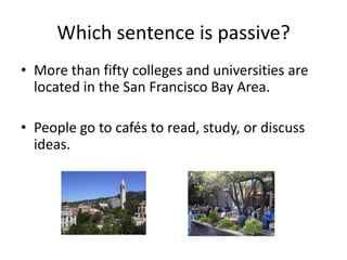 Which sentence is passive?
• More than fifty colleges and universities are
  located in the San Francisco Bay Area.

• People go to cafés to read, study, or discuss
  ideas.
 