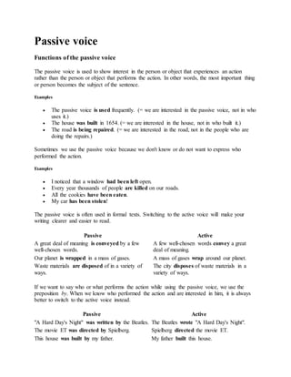 Passive voice
Functions of the passive voice
The passive voice is used to show interest in the person or object that experiences an action
rather than the person or object that performs the action. In other words, the most important thing
or person becomes the subject of the sentence.
Examples
 The passive voice is used frequently. (= we are interested in the passive voice, not in who
uses it.)
 The house was built in 1654. (= we are interested in the house, not in who built it.)
 The road is being repaired. (= we are interested in the road, not in the people who are
doing the repairs.)
Sometimes we use the passive voice because we don't know or do not want to express who
performed the action.
Examples
 I noticed that a window had been left open.
 Every year thousands of people are killed on our roads.
 All the cookies have been eaten.
 My car has been stolen!
The passive voice is often used in formal texts. Switching to the active voice will make your
writing clearer and easier to read.
Passive Active
A great deal of meaning is conveyed by a few
well-chosen words.
A few well-chosen words convey a great
deal of meaning.
Our planet is wrapped in a mass of gases. A mass of gases wrap around our planet.
Waste materials are disposed of in a variety of
ways.
The city disposes of waste materials in a
variety of ways.
If we want to say who or what performs the action while using the passive voice, we use the
preposition by. When we know who performed the action and are interested in him, it is always
better to switch to the active voice instead.
Passive Active
"A Hard Day's Night" was written by the Beatles. The Beatles wrote "A Hard Day's Night".
The movie ET was directed by Spielberg. Spielberg directed the movie ET.
This house was built by my father. My father built this house.
 