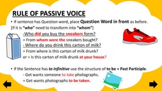 RULE OF PASSIVE VOICE
• If sentence has Question word, place Question Word in front as before.
[If it is “who” need to transform into “whom”]
-Who did you buy the sneakers form?
= From whom were the sneakers bought?
- Where do you drink this carton of milk?
= From where is this carton of milk drunk?
or = Is this carton of milk drunk at your house?
• If the Sentence has to infinitive use the structure of to be + Past Participle.
- Get wants someone to take photographs.
= Get wants photographs to be taken.
 