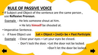 RULE OF PASSIVE VOICE
• If Subject and Object of the sentence are the same person ,
use Reflexive Pronoun.
Example - He lets someone shout at him.
= He lets himself be shouted at.
• Imperative Sentence.
o if have Object use
Example - Close your eyes = Let your eyes be closed.
- Don’t lock the door. =Let the door not be locked.
=Don’t let the door be locked.
Let + Object + [not]+ be + Past Participle
 