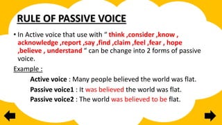 RULE OF PASSIVE VOICE
• In Active voice that use with “ think ,consider ,know ,
acknowledge ,report ,say ,find ,claim ,feel ,fear , hope
,believe , understand “ can be change into 2 forms of passive
voice.
Example :
Active voice : Many people believed the world was flat.
Passive voice1 : It was believed the world was flat.
Passive voice2 : The world was believed to be flat.
 