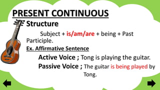 PRESENT CONTINUOUS
Structure
Subject + is/am/are + being + Past
Participle.
Ex. Affirmative Sentence
Active Voice ; Tong is playing the guitar.
Passive Voice ; The guitar is being played by
Tong.
 