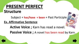 PRESENT PERFECT
Structure
Subject + has/have + been + Past Participle
Ex. Affirmative Sentence
Active Voice ; Karn has read a novel.
Passive Voice ; A novel has been read by Karn.
 