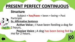 PRESENT PERFECT CONTINUOUS
Structure
Subject + has/have + been + being + Past
Participle
Ex. Affirmative Sentence
Active Voice ; I have been feeding a dog for
2 hours.
Passive Voice ; A dog has been being fed by
me for 2 hours.
 