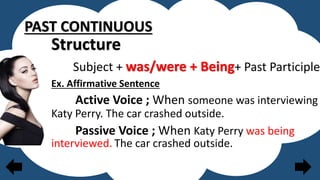 PAST CONTINUOUS
Structure
Subject + was/were + Being+ Past Participle
Ex. Affirmative Sentence
Active Voice ; When someone was interviewing
Katy Perry. The car crashed outside.
Passive Voice ; When Katy Perry was being
interviewed. The car crashed outside.
 