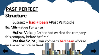 PAST PERFECT
Structure
Subject + had + been +Past Participle
Ex. Affirmative Sentence
Active Voice ; Amber had worked the company
this company before he fired.
Passive Voice ; This company had been worked
by Amber before he fired.
 