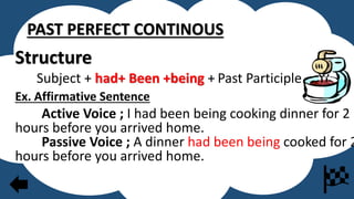 PAST PERFECT CONTINOUS
Structure
Subject + had+ Been +being + Past Participle
Ex. Affirmative Sentence
Active Voice ; I had been being cooking dinner for 2
hours before you arrived home.
Passive Voice ; A dinner had been being cooked for 2
hours before you arrived home.
 