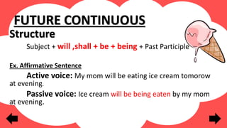FUTURE CONTINUOUS
Structure
Subject + will ,shall + be + being + Past Participle
Ex. Affirmative Sentence
Active voice: My mom will be eating ice cream tomorow
at evening.
Passive voice: Ice cream will be being eaten by my mom
at evening.
 