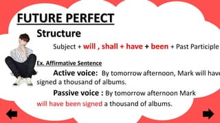 Structure
Subject + will , shall + have + been + Past Participle
Ex. Affirmative Sentence
Active voice: By tomorrow afternoon, Mark will have
signed a thousand of albums.
Passive voice : By tomorrow afternoon Mark
will have been signed a thousand of albums.
FUTURE PERFECT
 