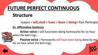 FUTURE PERFECT CONTINUOUS
Structure
Subject + will,shall + have + been + being+ Past Participle
Ex. Affirmative Sentence
Active voice: I will have been doing homeworks for an hour
when the bell rings.
Passive voice : Homeworks will have been being done by me
for an hour when the bell rings.
 