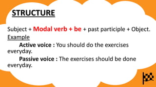 STRUCTURE
Subject + Modal verb + be + past participle + Object.
Example
Active voice : You should do the exercises
everyday.
Passive voice : The exercises should be done
everyday.
 