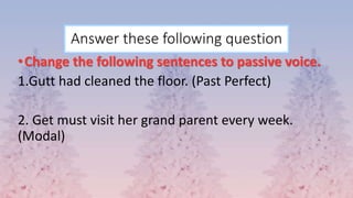 Answer these following question
•Change the following sentences to passive voice.
1.Gutt had cleaned the floor. (Past Perfect)
2. Get must visit her grand parent every week.
(Modal)
 