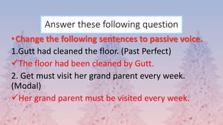 Answer these following question
•Change the following sentences to passive voice.
1.Gutt had cleaned the floor. (Past Perfect)
The floor had been cleaned by Gutt.
2. Get must visit her grand parent every week.
(Modal)
Her grand parent must be visited every week.
 
