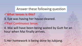 Answer these following question
What tenses is this?
3. Eye was having her house cleaned.
Past Continuous tense.
4. Mai will have been being waited by Gutt for an
hour when Mai finally arrives.
5.Her homework is being done by Jubjang.
 