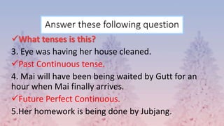 Answer these following question
What tenses is this?
3. Eye was having her house cleaned.
Past Continuous tense.
4. Mai will have been being waited by Gutt for an
hour when Mai finally arrives.
Future Perfect Continuous.
5.Her homework is being done by Jubjang.
 