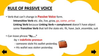 RULE OF PASSIVE VOICE
• Verb that can’t change in Passive Voice form.
Intransitive Verb etc. die, live, grow, go, come ,arrive
Linking Verb because Linking Verb + complement doesn’t have object
some Transitive Verb that tell the state etc. fit, have ,lack ,resemble, suit
• Can leave phrase “By…..”
-by + indefinite pronoun
- someone stole his wallet yesterday.
= His wallet was stolen yesterday.
 