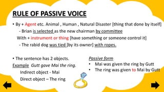 RULE OF PASSIVE VOICE
• By + Agent etc. Animal , Human , Natural Disaster [thing that done by itself]
- Brian is selected as the new chairman by committee
With + instrument or thing [have something or someone control it]
- The rabid dog was tied [by its owner] with ropes.
• The sentence has 2 objects.
Example Gutt gave Mai the ring.
Indirect object - Mai
Direct object – The ring
Passive form
• Mai was given the ring by Gutt
• The ring was given to Mai by Gutt
 