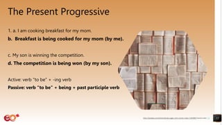 The Present Progressive
1. a. I am cooking breakfast for my mom.
b. Breakfast is being cooked for my mom (by me).
c. My son is winning the competition.
d. The competition is being won (by my son).
Active: verb “to be” + -ing verb
Passive: verb “to be” + being + past participle verb
12
https://pixabay.com/photos/books-pages-story-stories-notes-1245690/ shared under CC0
 