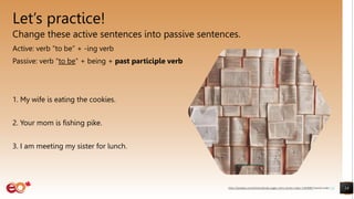 Let’s practice!
Change these active sentences into passive sentences.
Active: verb “to be” + -ing verb
Passive: verb “to be” + being + past participle verb
1. My wife is eating the cookies.
2. Your mom is fishing pike.
3. I am meeting my sister for lunch.
14
https://pixabay.com/photos/books-pages-story-stories-notes-1245690/ shared under CC0
 
