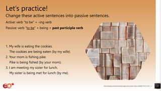 Let’s practice!
Change these active sentences into passive sentences.
Active: verb “to be” + -ing verb
Passive: verb “to be” + being + past participle verb
1. My wife is eating the cookies.
The cookies are being eaten (by my wife).
2. Your mom is fishing pike.
Pike is being fished (by your mom).
3. I am meeting my sister for lunch.
My sister is being met for lunch (by me).
15
https://pixabay.com/photos/books-pages-story-stories-notes-1245690/ shared under CC0
 