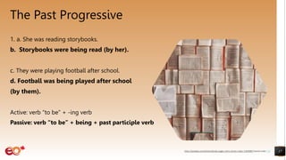 The Past Progressive
1. a. She was reading storybooks.
b. Storybooks were being read (by her).
c. They were playing football after school.
d. Football was being played after school
(by them).
Active: verb “to be” + -ing verb
Passive: verb “to be” + being + past participle verb
17
https://pixabay.com/photos/books-pages-story-stories-notes-1245690/ shared under CC0
 
