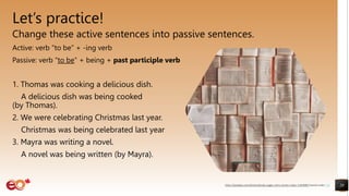 Let’s practice!
Change these active sentences into passive sentences.
Active: verb “to be” + -ing verb
Passive: verb “to be” + being + past participle verb
1. Thomas was cooking a delicious dish.
A delicious dish was being cooked
(by Thomas).
2. We were celebrating Christmas last year.
Christmas was being celebrated last year (by us).
3. Mayra was writing a novel.
A novel was being written (by Mayra).
20
https://pixabay.com/photos/books-pages-story-stories-notes-1245690/ shared under CC0
 