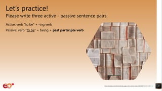 Let’s practice!
Please write three active - passive sentence pairs.
Active: verb “to be” + -ing verb
Passive: verb “to be” + being + past participle verb
21
https://pixabay.com/photos/books-pages-story-stories-notes-1245690/ shared under CC0
 