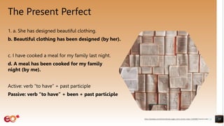The Present Perfect
1. a. She has designed beautiful clothing.
b. Beautiful clothing has been designed (by her).
c. I have cooked a meal for my family last night.
d. A meal has been cooked for my family last
night (by me).
Active: verb “to have” + past participle
Passive: verb “to have” + been + past participle
23
https://pixabay.com/photos/books-pages-story-stories-notes-1245690/ shared under CC0
 