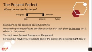 The Present Perfect
Example/ She has designed beautiful clothing.
We use the present perfect to describe an action that took place in the past, but is
related to the present.
This past event has an influence over the present.
For example, maybe you’re wearing one of the dresses she designed right now 
24
When do we use this tense?
wearing
present
past future
designed
 