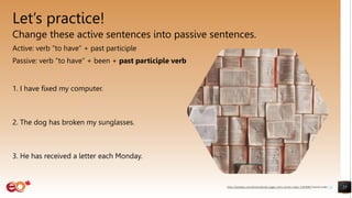 Let’s practice!
Change these active sentences into passive sentences.
Active: verb “to have” + past participle
Passive: verb “to have” + been + past participle verb
1. I have fixed my computer.
2. The dog has broken my sunglasses.
3. He has received a letter each Monday.
25
https://pixabay.com/photos/books-pages-story-stories-notes-1245690/ shared under CC0
 