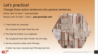 Let’s practice!
Change these active sentences into passive sentences.
Active: verb “to have” + past participle
Passive: verb “to have” + been + past participle verb
1. I have fixed my computer.
My computer has been fixed (by me).
2. The dog has broken my sunglasses.
My sunglasses have been broken (by the dog).
3. He has received a letter each Monday.
A letter has been received each Monday (by him).
26
https://pixabay.com/photos/books-pages-story-stories-notes-1245690/ shared under CC0
 