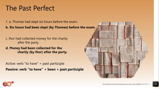 The Past Perfect
1. a. Thomas had slept six hours before the exam.
b. Six hours had been slept (by Thomas) before the exam.
c. Ihor had collected money for the charity
after the party.
d. Money had been collected for the
charity (by Ihor) after the party.
Active: verb “to have” + past participle
Passive: verb “to have” + been + past participle
28
https://pixabay.com/photos/books-pages-story-stories-notes-1245690/ shared under CC0
 