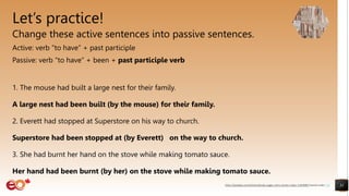Let’s practice!
Change these active sentences into passive sentences.
Active: verb “to have” + past participle
Passive: verb “to have” + been + past participle verb
1. The mouse had built a large nest for their family.
A large nest had been built (by the mouse) for their family.
2. Everett had stopped at Superstore on his way to church.
Superstore had been stopped at (by Everett) on the way to church.
3. She had burnt her hand on the stove while making tomato sauce.
Her hand had been burnt (by her) on the stove while making tomato sauce.
31
https://pixabay.com/photos/books-pages-story-stories-notes-1245690/ shared under CC0
 
