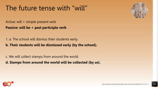 The future tense with “will”
Active: will + simple present verb
Passive: will be + past participle verb
1. a. The school will dismiss their students early.
b. Their students will be dismissed early (by the school).
c. We will collect stamps from around the world.
d. Stamps from around the world will be collected (by us).
35
https://pixabay.com/photos/books-pages-story-stories-notes-1245690/ shared under CC0
 