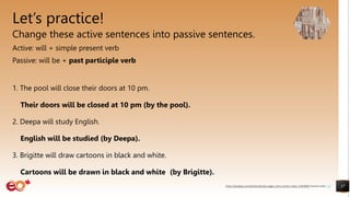 Let’s practice!
Change these active sentences into passive sentences.
Active: will + simple present verb
Passive: will be + past participle verb
1. The pool will close their doors at 10 pm.
Their doors will be closed at 10 pm (by the pool).
2. Deepa will study English.
English will be studied (by Deepa).
3. Brigitte will draw cartoons in black and white.
Cartoons will be drawn in black and white (by Brigitte).
37
https://pixabay.com/photos/books-pages-story-stories-notes-1245690/ shared under CC0
 