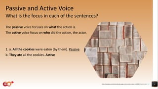 Passive and Active Voice
What is the focus in each of the sentences?
The passive voice focuses on what the action is.
The active voice focus on who did the action, the actor.
1. a. All the cookies were eaten (by them). Passive
b. They ate all the cookies. Active
4
https://pixabay.com/photos/books-pages-story-stories-notes-1245690/ shared under CC0
 