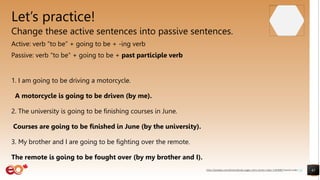 Let’s practice!
Change these active sentences into passive sentences.
Active: verb “to be” + going to be + -ing verb
Passive: verb “to be” + going to be + past participle verb
1. I am going to be driving a motorcycle.
A motorcycle is going to be driven (by me).
2. The university is going to be finishing courses in June.
Courses are going to be finished in June (by the university).
3. My brother and I are going to be fighting over the remote.
The remote is going to be fought over (by my brother and I).
41
https://pixabay.com/photos/books-pages-story-stories-notes-1245690/ shared under CC0
 