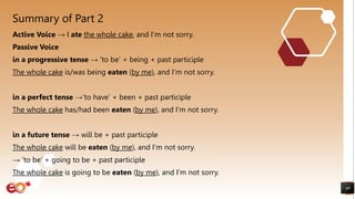 Summary of Part 2
Active Voice → I ate the whole cake, and I’m not sorry.
Passive Voice
in a progressive tense → ‘to be’ + being + past participle
The whole cake is/was being eaten (by me), and I’m not sorry.
in a perfect tense →‘to have’ + been + past participle
The whole cake has/had been eaten (by me), and I’m not sorry.
in a future tense → will be + past participle
The whole cake will be eaten (by me), and I’m not sorry.
→ ‘to be’ + going to be + past participle
The whole cake is going to be eaten (by me), and I’m not sorry.
49
 