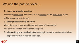 We use the passive voice…
5
1. to not say who did an action.
Maybe we don’t know who did it, or it is obvious, or we don’t want to say.
a) The keys were lost (by me).
2. to emphasize who did an action.
When the actor is a new and important piece of information.
This play was written by William Shakespeare.
3. when writing in an academic style. Although using the passive voice is less
popular now than it was ten years ago.
 